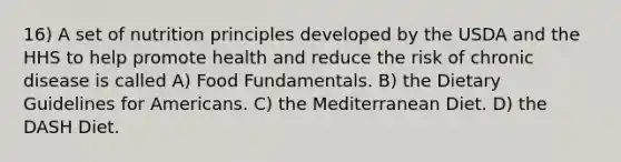 16) A set of nutrition principles developed by the USDA and the HHS to help promote health and reduce the risk of chronic disease is called A) Food Fundamentals. B) the Dietary Guidelines for Americans. C) the Mediterranean Diet. D) the DASH Diet.