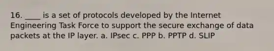 16. ____ is a set of protocols developed by the Internet Engineering Task Force to support the secure exchange of data packets at the IP layer. a. IPsec c. PPP b. PPTP d. SLIP