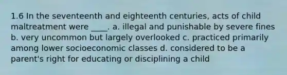 1.6 In the seventeenth and eighteenth centuries, acts of child maltreatment were ____. a. illegal and punishable by severe fines b. very uncommon but largely overlooked c. practiced primarily among lower socioeconomic classes d. considered to be a parent's right for educating or disciplining a child