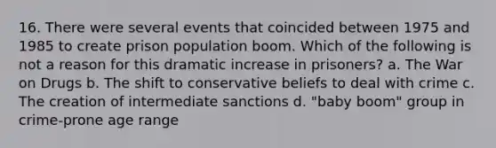 16. There were several events that coincided between 1975 and 1985 to create prison population boom. Which of the following is not a reason for this dramatic increase in prisoners? a. The War on Drugs b. The shift to conservative beliefs to deal with crime c. The creation of intermediate sanctions d. "baby boom" group in crime-prone age range