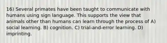 16) Several primates have been taught to communicate with humans using sign language. This supports the view that animals other than humans can learn through the process of A) social learning. B) cognition. C) trial-and-error learning. D) imprinting.