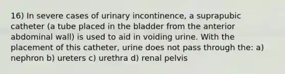 16) In severe cases of urinary incontinence, a suprapubic catheter (a tube placed in the bladder from the anterior abdominal wall) is used to aid in voiding urine. With the placement of this catheter, urine does not pass through the: a) nephron b) ureters c) urethra d) renal pelvis