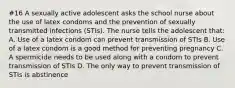 #16 A sexually active adolescent asks the school nurse about the use of latex condoms and the prevention of sexually transmitted infections (STIs). The nurse tells the adolescent that: A. Use of a latex condom can prevent transmission of STIs B. Use of a latex condom is a good method for preventing pregnancy C. A spermicide needs to be used along with a condom to prevent transmission of STIs D. The only way to prevent transmission of STIs is abstinence