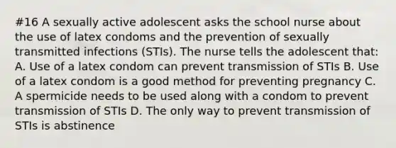 #16 A sexually active adolescent asks the school nurse about the use of latex condoms and the prevention of sexually transmitted infections (STIs). The nurse tells the adolescent that: A. Use of a latex condom can prevent transmission of STIs B. Use of a latex condom is a good method for preventing pregnancy C. A spermicide needs to be used along with a condom to prevent transmission of STIs D. The only way to prevent transmission of STIs is abstinence