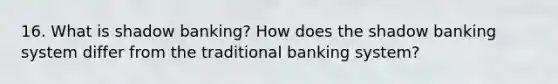 16. What is shadow banking? How does the shadow banking system differ from the traditional banking system?