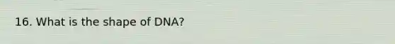 16. What is the shape of DNA?