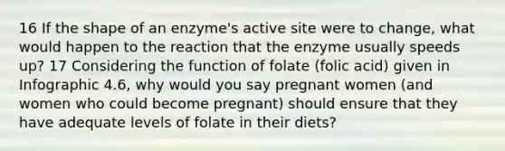 16 If the shape of an enzyme's active site were to change, what would happen to the reaction that the enzyme usually speeds up? 17 Considering the function of folate (folic acid) given in Infographic 4.6, why would you say pregnant women (and women who could become pregnant) should ensure that they have adequate levels of folate in their diets?