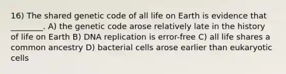 16) The shared genetic code of all life on Earth is evidence that ________. A) the genetic code arose relatively late in the history of life on Earth B) DNA replication is error-free C) all life shares a common ancestry D) bacterial cells arose earlier than eukaryotic cells