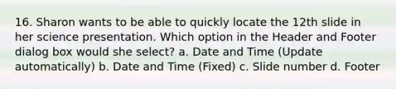 16. Sharon wants to be able to quickly locate the 12th slide in her science presentation. Which option in the Header and Footer dialog box would she select? a. Date and Time (Update automatically) b. Date and Time (Fixed) c. Slide number d. Footer