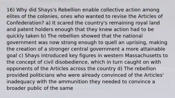 16) Why did Shays's Rebellion enable collective action among elites of the colonies, ones who wanted to revise the Articles of Confederation? a) It scared the country's remaining royal land and patent holders enough that they knew action had to be quickly taken b) The rebellion showed that the national government was now strong enough to quell an uprising, making the creation of a stronger central government a more attainable goal c) Shays introduced key figures in western Massachusetts to the concept of civil disobedience, which in turn caught on with opponents of the Articles across the country d) The rebellion provided politicians who were already convinced of the Articles' inadequacy with the ammunition they needed to convince a broader public of the same