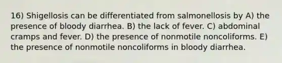 16) Shigellosis can be differentiated from salmonellosis by A) the presence of bloody diarrhea. B) the lack of fever. C) abdominal cramps and fever. D) the presence of nonmotile noncoliforms. E) the presence of nonmotile noncoliforms in bloody diarrhea.