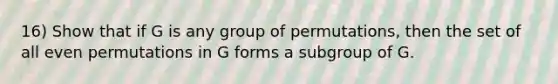 16) Show that if G is any group of permutations, then the set of all even permutations in G forms a subgroup of G.