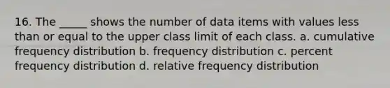 16. The _____ shows the number of data items with values less than or equal to the upper class limit of each class. a. cumulative frequency distribution b. frequency distribution c. percent frequency distribution d. relative frequency distribution