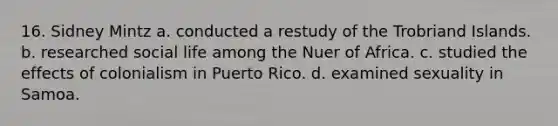 16. Sidney Mintz a. conducted a restudy of the Trobriand Islands. b. researched social life among the Nuer of Africa. c. studied the effects of colonialism in Puerto Rico. d. examined sexuality in Samoa.