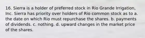 16. Sierra is a holder of preferred stock in Rio Grande Irrigation, Inc. Sierra has priority over holders of Rio common stock as to ​a. the date on which Rio must repurchase the shares. ​b. payments of dividends. ​c. nothing. ​d. upward changes in the market price of the shares.