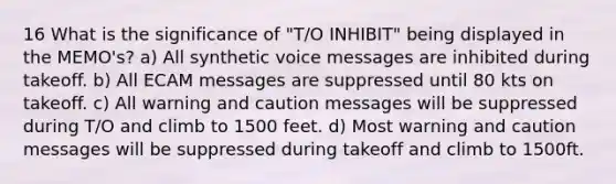 16 What is the significance of "T/O INHIBIT" being displayed in the MEMO's? a) All synthetic voice messages are inhibited during takeoff. b) All ECAM messages are suppressed until 80 kts on takeoff. c) All warning and caution messages will be suppressed during T/O and climb to 1500 feet. d) Most warning and caution messages will be suppressed during takeoff and climb to 1500ft.