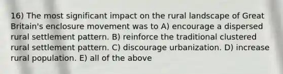 16) The most significant impact on the rural landscape of Great Britain's enclosure movement was to A) encourage a dispersed rural settlement pattern. B) reinforce the traditional clustered rural settlement pattern. C) discourage urbanization. D) increase rural population. E) all of the above