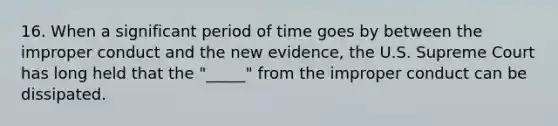 16. When a significant period of time goes by between the improper conduct and the new evidence, the U.S. Supreme Court has long held that the "_____" from the improper conduct can be dissipated.