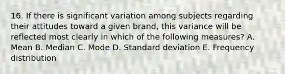 16. If there is significant variation among subjects regarding their attitudes toward a given brand, this variance will be reflected most clearly in which of the following measures? A. Mean B. Median C. Mode D. Standard deviation E. Frequency distribution