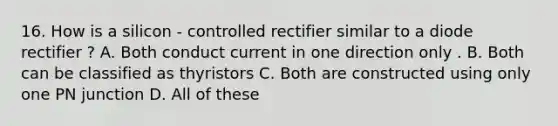 16. How is a silicon - controlled rectifier similar to a diode rectifier ? A. Both conduct current in one direction only . B. Both can be classified as thyristors C. Both are constructed using only one PN junction D. All of these