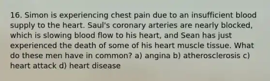 16. Simon is experiencing chest pain due to an insufficient blood supply to <a href='https://www.questionai.com/knowledge/kya8ocqc6o-the-heart' class='anchor-knowledge'>the heart</a>. Saul's coronary arteries are nearly blocked, which is slowing blood flow to his heart, and Sean has just experienced the death of some of his heart <a href='https://www.questionai.com/knowledge/kMDq0yZc0j-muscle-tissue' class='anchor-knowledge'>muscle tissue</a>. What do these men have in common? a) angina b) atherosclerosis c) heart attack d) heart disease