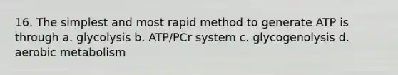 16. The simplest and most rapid method to generate ATP is through a. glycolysis b. ATP/PCr system c. glycogenolysis d. aerobic metabolism