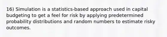 16) Simulation is a statistics-based approach used in capital budgeting to get a feel for risk by applying predetermined probability distributions and random numbers to estimate risky outcomes.