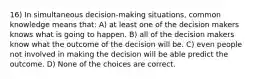 16) In simultaneous decision-making situations, common knowledge means that: A) at least one of the decision makers knows what is going to happen. B) all of the decision makers know what the outcome of the decision will be. C) even people not involved in making the decision will be able predict the outcome. D) None of the choices are correct.