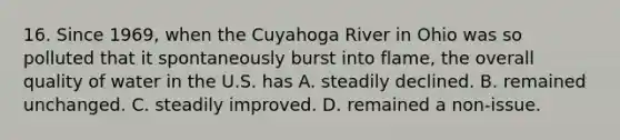 16. Since 1969, when the Cuyahoga River in Ohio was so polluted that it spontaneously burst into flame, the overall quality of water in the U.S. has A. steadily declined. B. remained unchanged. C. steadily improved. D. remained a non-issue.