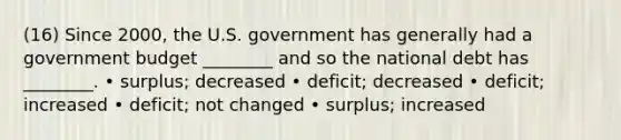 (16) Since 2000, the U.S. government has generally had a government budget ________ and so the national debt has ________. • surplus; decreased • deficit; decreased • deficit; increased • deficit; not changed • surplus; increased