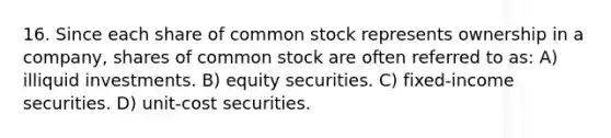 16. Since each share of common stock represents ownership in a company, shares of common stock are often referred to as: A) illiquid investments. B) equity securities. C) fixed-income securities. D) unit-cost securities.