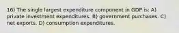 16) The single largest expenditure component in GDP is: A) private investment expenditures. B) government purchases. C) net exports. D) consumption expenditures.