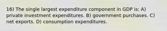 16) The single largest expenditure component in GDP is: A) private investment expenditures. B) government purchases. C) net exports. D) consumption expenditures.