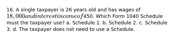 16. A single taxpayer is 26 years old and has wages of 18,000 and interest income of450. Which Form 1040 Schedule must the taxpayer use? a. Schedule 1. b. Schedule 2. c. Schedule 3. d. The taxpayer does not need to use a Schedule.