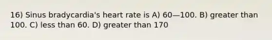 16) Sinus bradycardia's heart rate is A) 60—100. B) greater than 100. C) less than 60. D) greater than 170