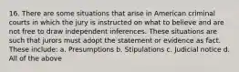 16. There are some situations that arise in American criminal courts in which the jury is instructed on what to believe and are not free to draw independent inferences. These situations are such that jurors must adopt the statement or evidence as fact. These include: a. Presumptions b. Stipulations c. Judicial notice d. All of the above