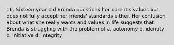 16. Sixteen-year-old Brenda questions her parent's values but does not fully accept her friends' standards either. Her confusion about what she really wants and values in life suggests that Brenda is struggling with the problem of a. autonomy b. identity c. initiative d. integrity