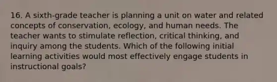 16. A sixth-grade teacher is planning a unit on water and related concepts of conservation, ecology, and human needs. The teacher wants to stimulate reflection, critical thinking, and inquiry among the students. Which of the following initial learning activities would most effectively engage students in instructional goals?