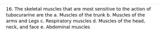 16. The skeletal muscles that are most sensitive to the action of tubocurarine are the a. Muscles of the trunk b. Muscles of the arms and Legs c. Respiratory muscles d. Muscles of the head, neck, and face e. Abdominal muscles