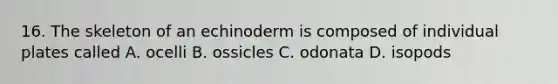 16. The skeleton of an echinoderm is composed of individual plates called A. ocelli B. ossicles C. odonata D. isopods