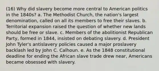 (16) Why did slavery become more central to American politics in the 1840s? a. The Methodist Church, the nation's largest denomination, called on all its members to free their slaves. b. Territorial expansion raised the question of whether new lands should be free or slave. c. Members of the abolitionist Republican Party, formed in 1844, insisted on debating slavery. d. President John Tyler's antislavery policies caused a major proslavery backlash led by John C. Calhoun. e. As the 1848 constitutional deadline for ending the African slave trade drew near, Americans became obsessed with slavery.