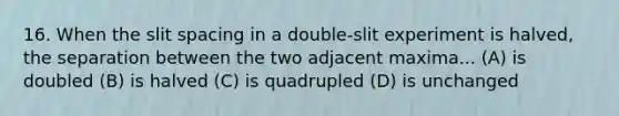 16. When the slit spacing in a double-slit experiment is halved, the separation between the two adjacent maxima... (A) is doubled (B) is halved (C) is quadrupled (D) is unchanged