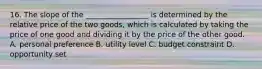 16. The slope of the _________________ is determined by the relative price of the two goods, which is calculated by taking the price of one good and dividing it by the price of the other good. A. personal preference B. utility level C. budget constraint D. opportunity set