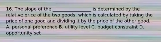 16. The slope of the _________________ is determined by the relative price of the two goods, which is calculated by taking the price of one good and dividing it by the price of the other good. A. personal preference B. utility level C. budget constraint D. opportunity set