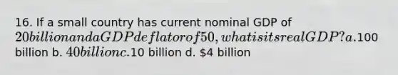 16. If a small country has current nominal GDP of 20 billion and a GDP deflator of 50, what is its real GDP? a.100 billion b. 40 billion c.10 billion d. 4 billion