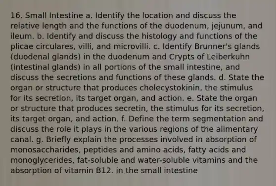 16. Small Intestine a. Identify the location and discuss the relative length and the functions of the duodenum, jejunum, and ileum. b. Identify and discuss the histology and functions of the plicae circulares, villi, and microvilli. c. Identify Brunner's glands (duodenal glands) in the duodenum and Crypts of Leiberkuhn (intestinal glands) in all portions of the small intestine, and discuss the secretions and functions of these glands. d. State the organ or structure that produces cholecystokinin, the stimulus for its secretion, its target organ, and action. e. State the organ or structure that produces secretin, the stimulus for its secretion, its target organ, and action. f. Define the term segmentation and discuss the role it plays in the various regions of the alimentary canal. g. Briefly explain the processes involved in absorption of monosaccharides, peptides and amino acids, fatty acids and monoglycerides, fat-soluble and water-soluble vitamins and the absorption of vitamin B12. in the small intestine