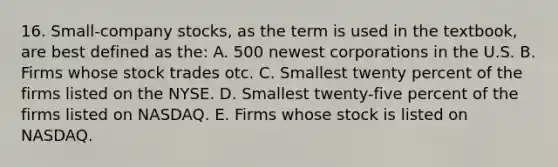 16. Small-company stocks, as the term is used in the textbook, are best defined as the: A. 500 newest corporations in the U.S. B. Firms whose stock trades otc. C. Smallest twenty percent of the firms listed on the NYSE. D. Smallest twenty-five percent of the firms listed on NASDAQ. E. Firms whose stock is listed on NASDAQ.