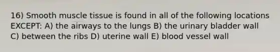 16) Smooth muscle tissue is found in all of the following locations EXCEPT: A) the airways to the lungs B) the urinary bladder wall C) between the ribs D) uterine wall E) blood vessel wall