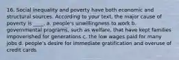 16. Social inequality and poverty have both economic and structural sources. According to your text, the major cause of poverty is ____. a. people's unwillingness to work b. governmental programs, such as welfare, that have kept families impoverished for generations c. the low wages paid for many jobs d. people's desire for immediate gratification and overuse of credit cards