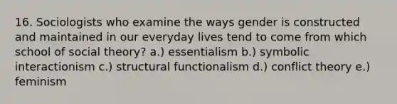 16. Sociologists who examine the ways gender is constructed and maintained in our everyday lives tend to come from which school of social theory? a.) essentialism b.) symbolic interactionism c.) structural functionalism d.) conflict theory e.) feminism